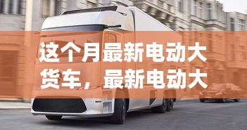 最新電動(dòng)大貨車購(gòu)買與使用指南，從入門到精通——本月最新電動(dòng)大貨車介紹