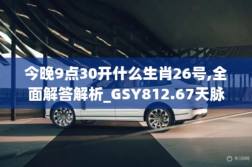 今晚9點(diǎn)30開(kāi)什么生肖26號(hào),全面解答解析_GSY812.67天脈境