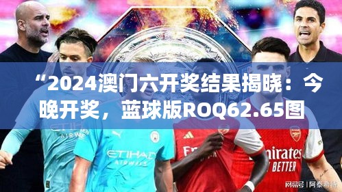 “2024澳門六開獎結(jié)果揭曉：今晚開獎，藍(lán)球版ROQ62.65圖庫精彩解讀”