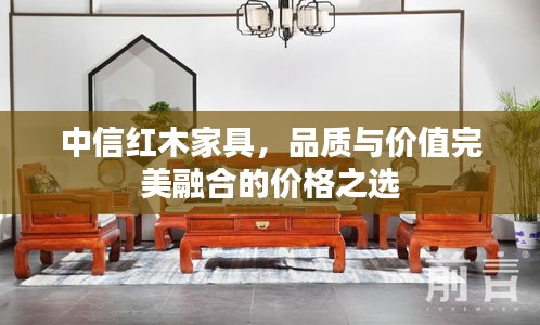 中信紅木家具，品質(zhì)與價(jià)值完美融合的價(jià)格之選