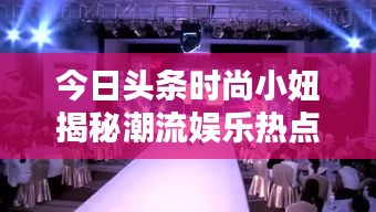 今日頭條時尚小妞揭秘潮流娛樂熱點，新篇章開啟！