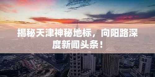 揭秘天津神秘地標(biāo)，向陽路深度新聞頭條！