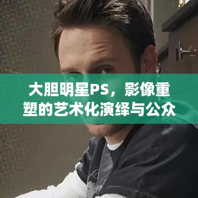大膽明星PS，影像重塑的藝術(shù)化演繹與公眾解讀