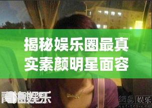 揭秘娛樂圈最真實素顏明星面容，揭秘明星最丑素顏照曝光