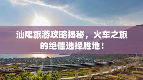 汕尾旅游攻略揭秘，火車之旅的絕佳選擇勝地！